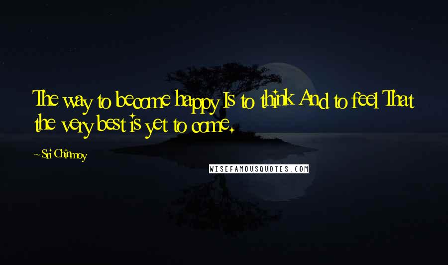 Sri Chinmoy Quotes: The way to become happy Is to think And to feel That the very best is yet to come.