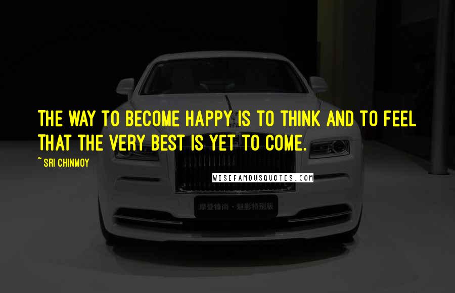 Sri Chinmoy Quotes: The way to become happy Is to think And to feel That the very best is yet to come.