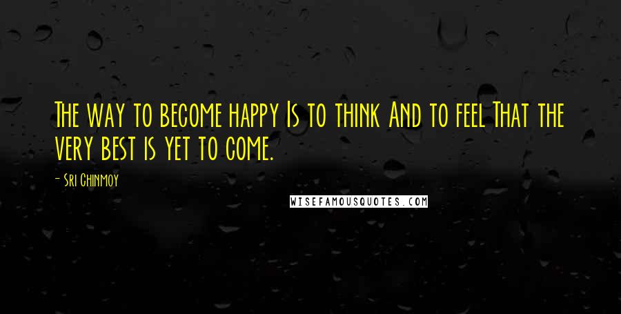 Sri Chinmoy Quotes: The way to become happy Is to think And to feel That the very best is yet to come.