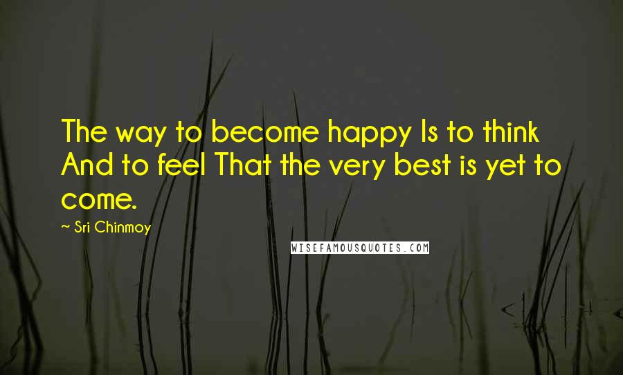 Sri Chinmoy Quotes: The way to become happy Is to think And to feel That the very best is yet to come.