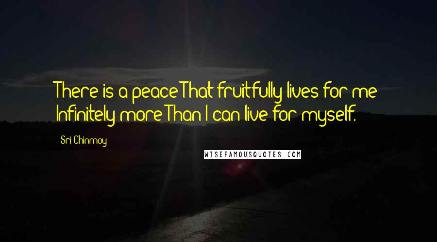 Sri Chinmoy Quotes: There is a peace That fruitfully lives for me Infinitely more Than I can live for myself.