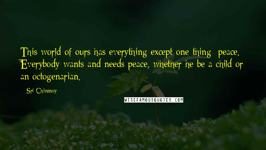 Sri Chinmoy Quotes: This world of ours has everything except one thing: peace. Everybody wants and needs peace, whether he be a child or an octogenarian.