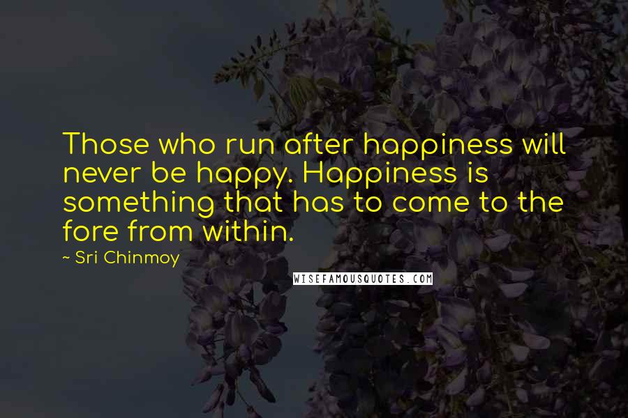 Sri Chinmoy Quotes: Those who run after happiness will never be happy. Happiness is something that has to come to the fore from within.