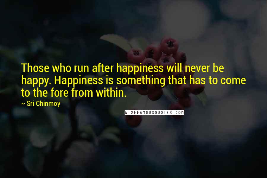 Sri Chinmoy Quotes: Those who run after happiness will never be happy. Happiness is something that has to come to the fore from within.