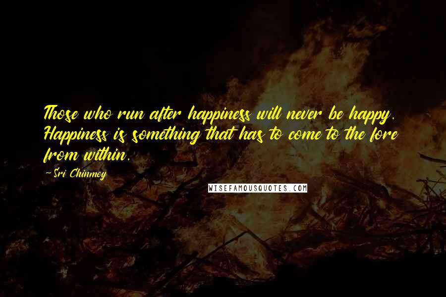 Sri Chinmoy Quotes: Those who run after happiness will never be happy. Happiness is something that has to come to the fore from within.