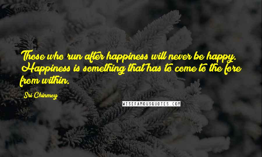 Sri Chinmoy Quotes: Those who run after happiness will never be happy. Happiness is something that has to come to the fore from within.
