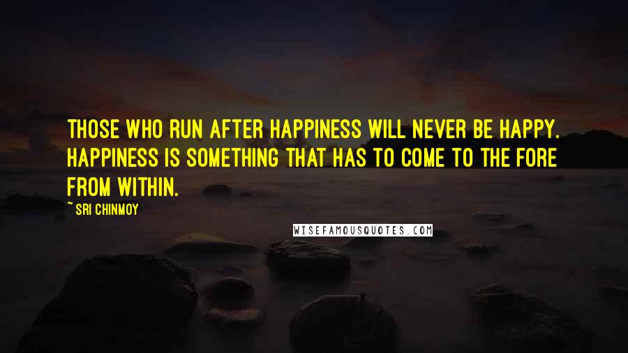 Sri Chinmoy Quotes: Those who run after happiness will never be happy. Happiness is something that has to come to the fore from within.