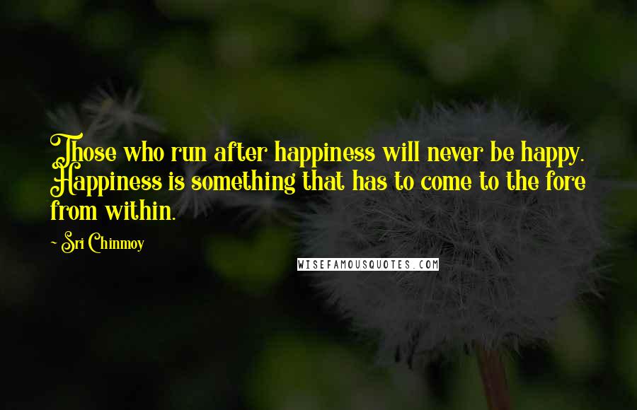 Sri Chinmoy Quotes: Those who run after happiness will never be happy. Happiness is something that has to come to the fore from within.