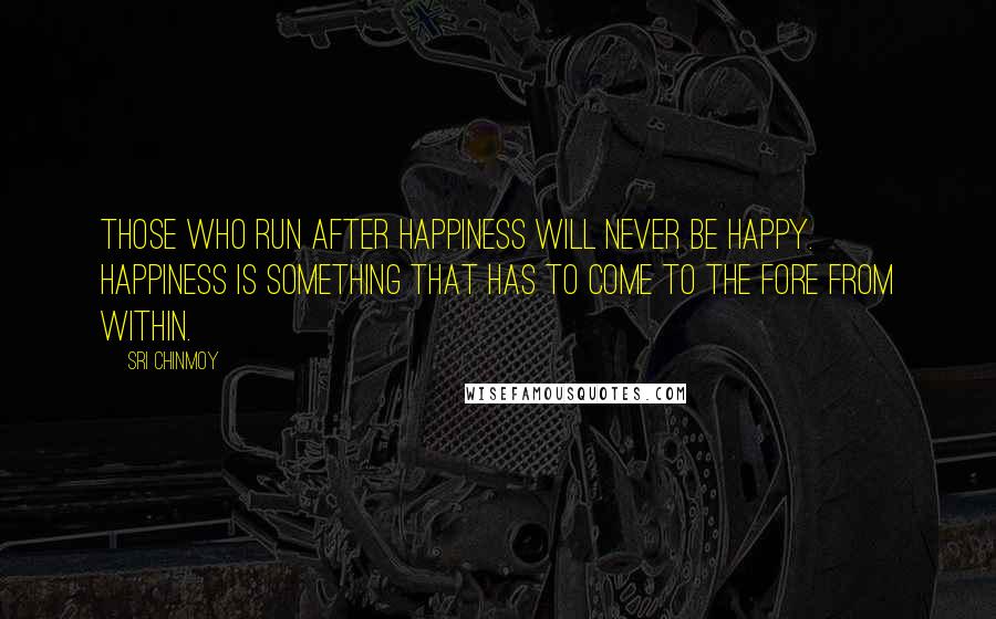 Sri Chinmoy Quotes: Those who run after happiness will never be happy. Happiness is something that has to come to the fore from within.