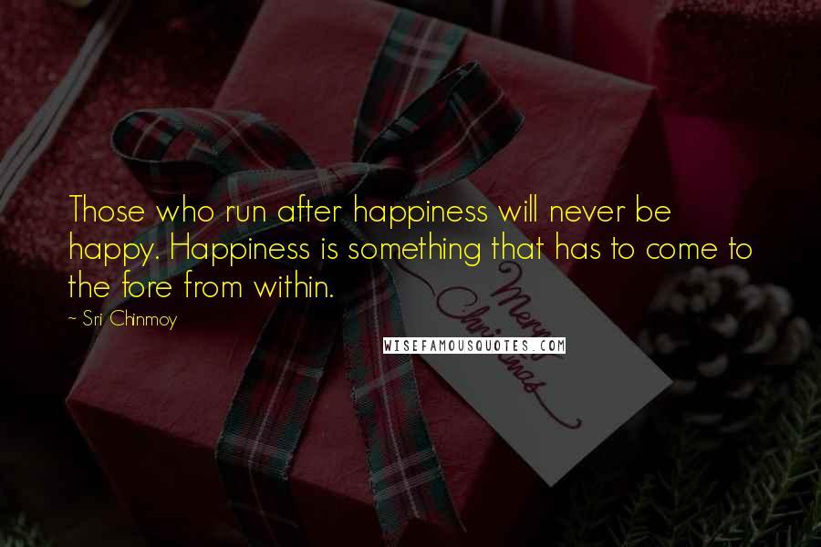 Sri Chinmoy Quotes: Those who run after happiness will never be happy. Happiness is something that has to come to the fore from within.