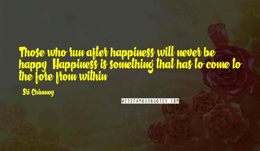 Sri Chinmoy Quotes: Those who run after happiness will never be happy. Happiness is something that has to come to the fore from within.
