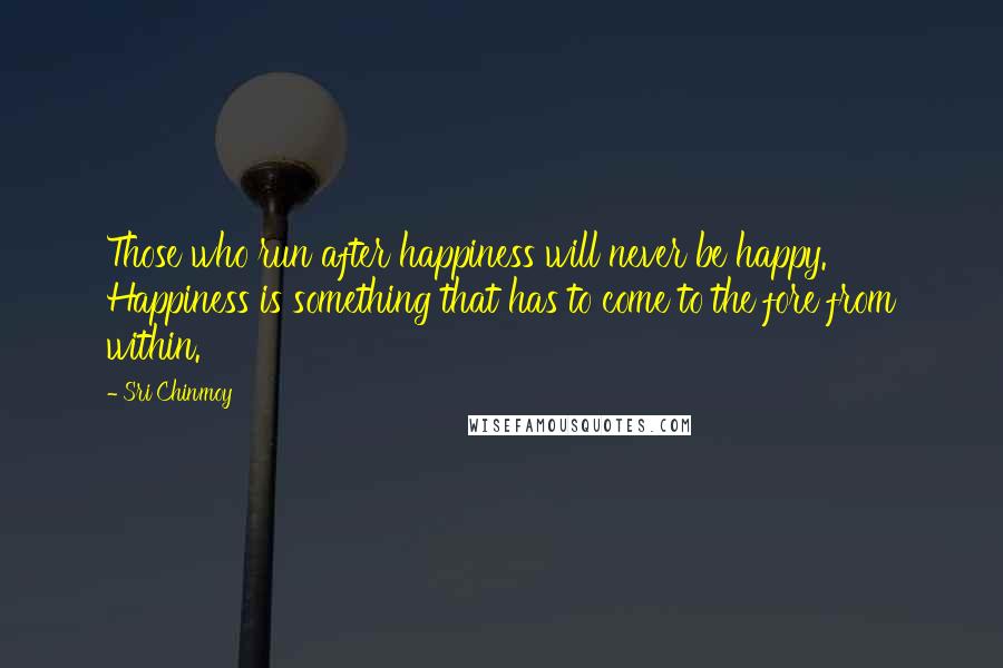 Sri Chinmoy Quotes: Those who run after happiness will never be happy. Happiness is something that has to come to the fore from within.