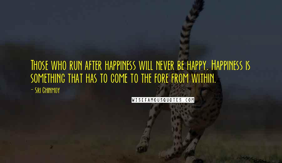 Sri Chinmoy Quotes: Those who run after happiness will never be happy. Happiness is something that has to come to the fore from within.