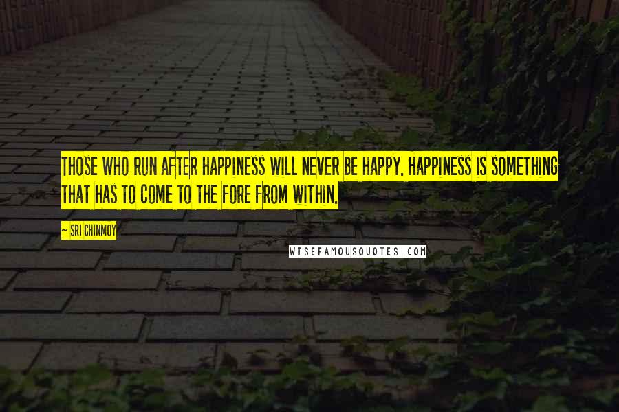 Sri Chinmoy Quotes: Those who run after happiness will never be happy. Happiness is something that has to come to the fore from within.