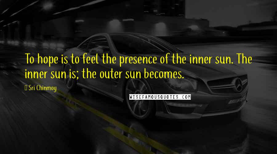 Sri Chinmoy Quotes: To hope is to feel the presence of the inner sun. The inner sun is; the outer sun becomes.