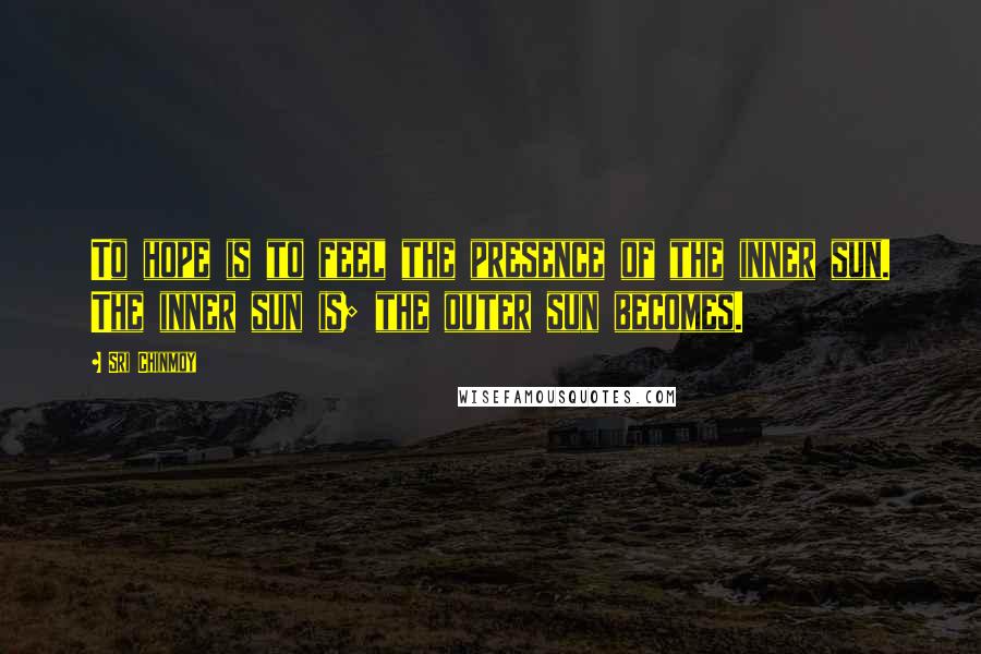 Sri Chinmoy Quotes: To hope is to feel the presence of the inner sun. The inner sun is; the outer sun becomes.