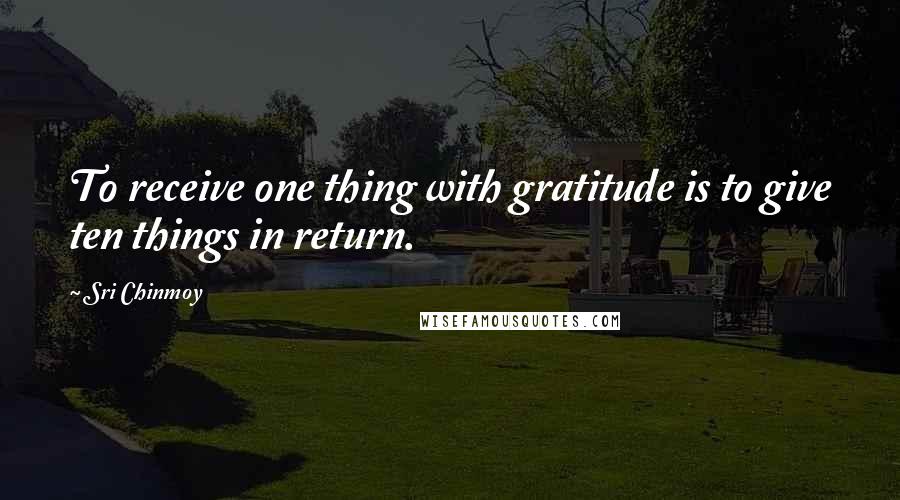 Sri Chinmoy Quotes: To receive one thing with gratitude is to give ten things in return.