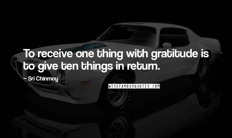 Sri Chinmoy Quotes: To receive one thing with gratitude is to give ten things in return.