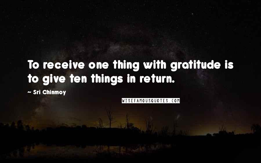 Sri Chinmoy Quotes: To receive one thing with gratitude is to give ten things in return.