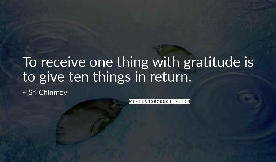 Sri Chinmoy Quotes: To receive one thing with gratitude is to give ten things in return.