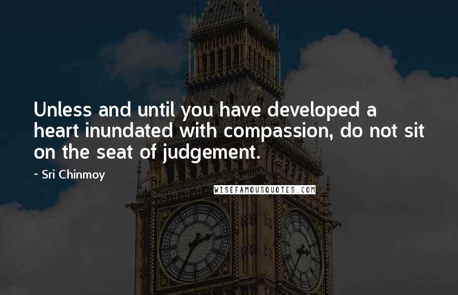 Sri Chinmoy Quotes: Unless and until you have developed a heart inundated with compassion, do not sit on the seat of judgement.