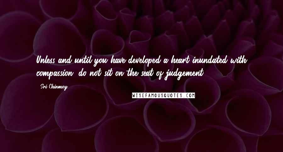 Sri Chinmoy Quotes: Unless and until you have developed a heart inundated with compassion, do not sit on the seat of judgement.