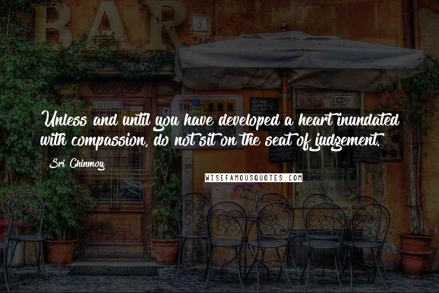 Sri Chinmoy Quotes: Unless and until you have developed a heart inundated with compassion, do not sit on the seat of judgement.
