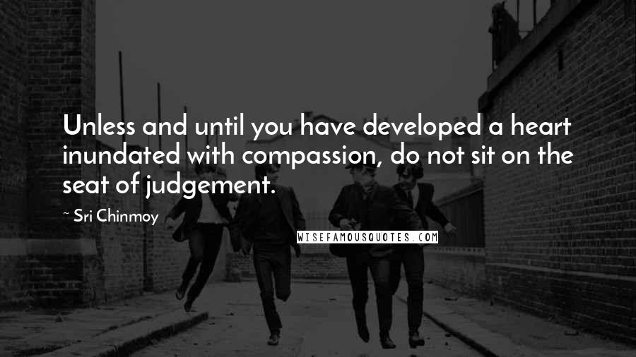 Sri Chinmoy Quotes: Unless and until you have developed a heart inundated with compassion, do not sit on the seat of judgement.
