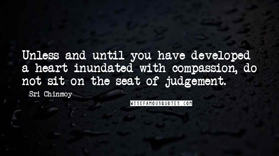 Sri Chinmoy Quotes: Unless and until you have developed a heart inundated with compassion, do not sit on the seat of judgement.