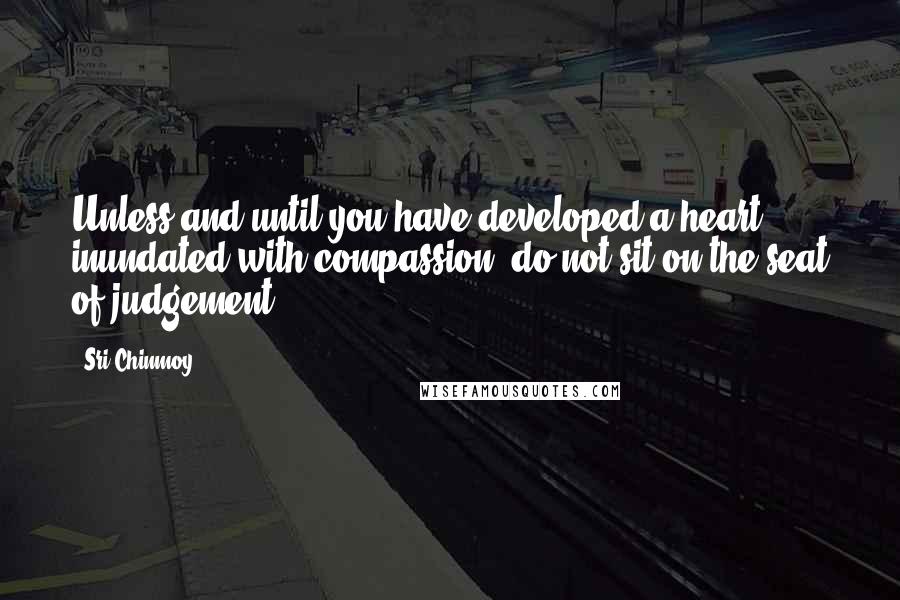 Sri Chinmoy Quotes: Unless and until you have developed a heart inundated with compassion, do not sit on the seat of judgement.