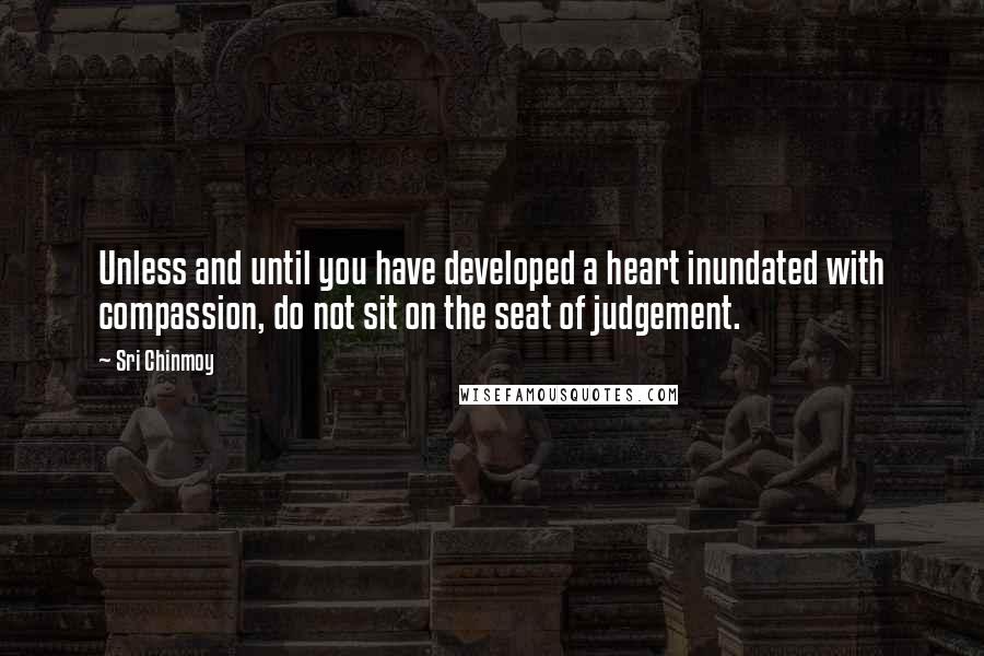 Sri Chinmoy Quotes: Unless and until you have developed a heart inundated with compassion, do not sit on the seat of judgement.
