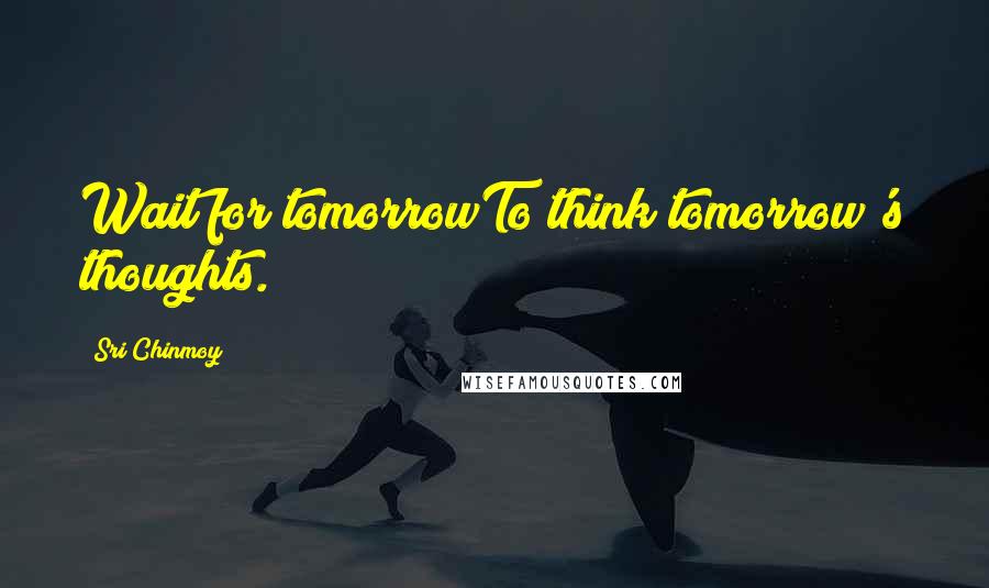 Sri Chinmoy Quotes: Wait for tomorrowTo think tomorrow's thoughts.