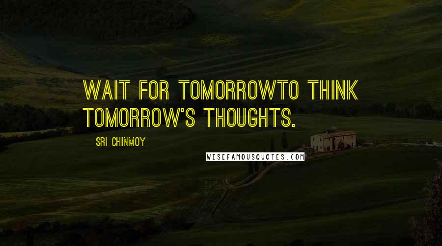 Sri Chinmoy Quotes: Wait for tomorrowTo think tomorrow's thoughts.