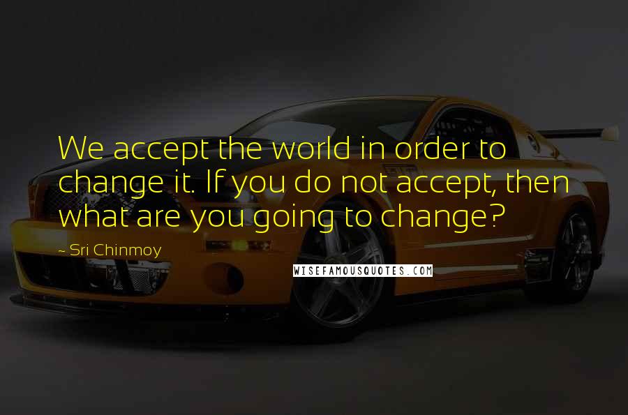 Sri Chinmoy Quotes: We accept the world in order to change it. If you do not accept, then what are you going to change?