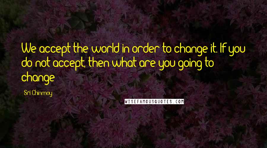 Sri Chinmoy Quotes: We accept the world in order to change it. If you do not accept, then what are you going to change?