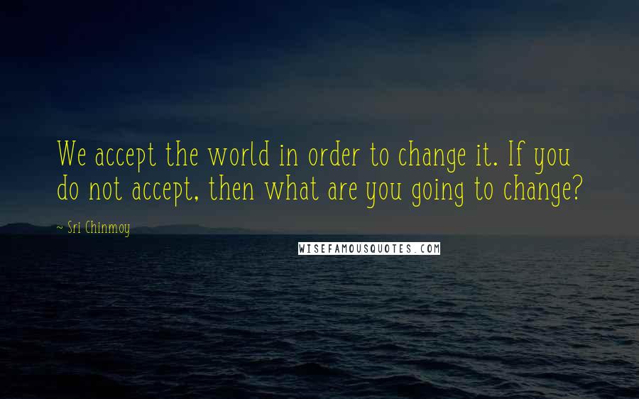 Sri Chinmoy Quotes: We accept the world in order to change it. If you do not accept, then what are you going to change?