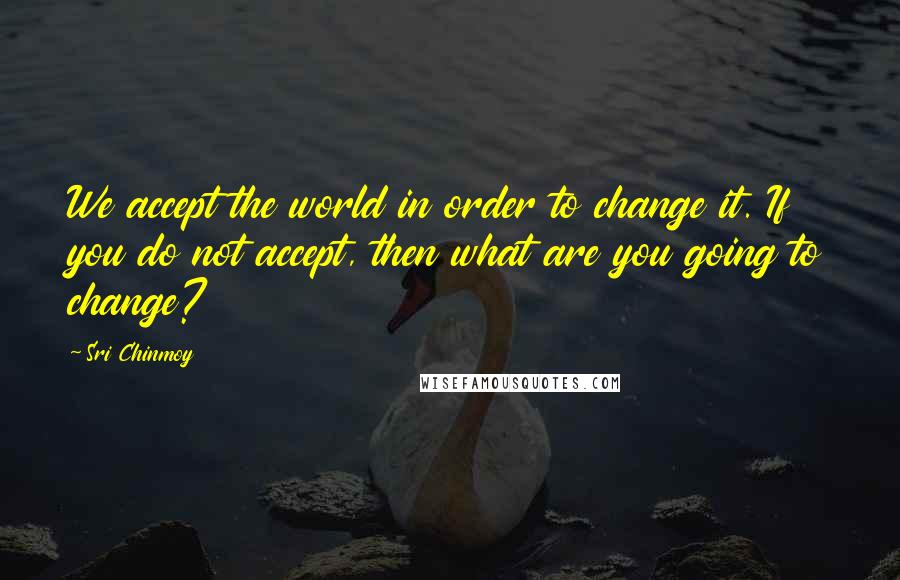 Sri Chinmoy Quotes: We accept the world in order to change it. If you do not accept, then what are you going to change?