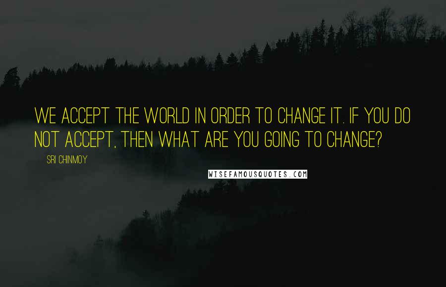 Sri Chinmoy Quotes: We accept the world in order to change it. If you do not accept, then what are you going to change?