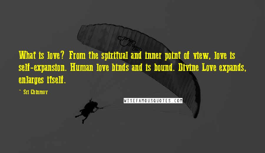 Sri Chinmoy Quotes: What is love? From the spiritual and inner point of view, love is self-expansion. Human love binds and is bound. Divine Love expands, enlarges itself.