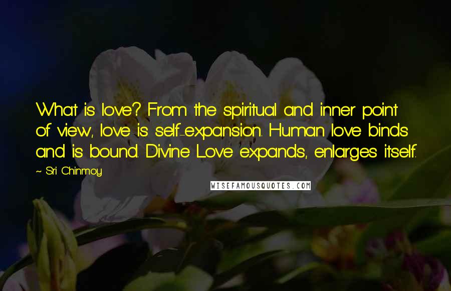 Sri Chinmoy Quotes: What is love? From the spiritual and inner point of view, love is self-expansion. Human love binds and is bound. Divine Love expands, enlarges itself.