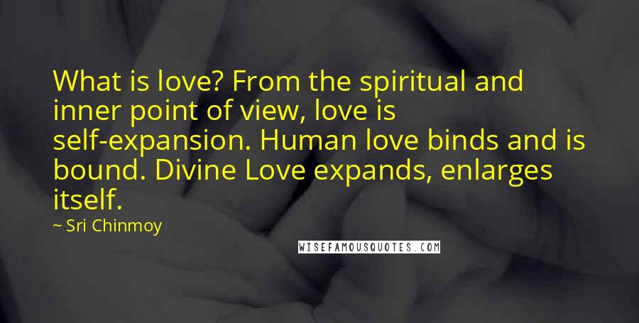 Sri Chinmoy Quotes: What is love? From the spiritual and inner point of view, love is self-expansion. Human love binds and is bound. Divine Love expands, enlarges itself.