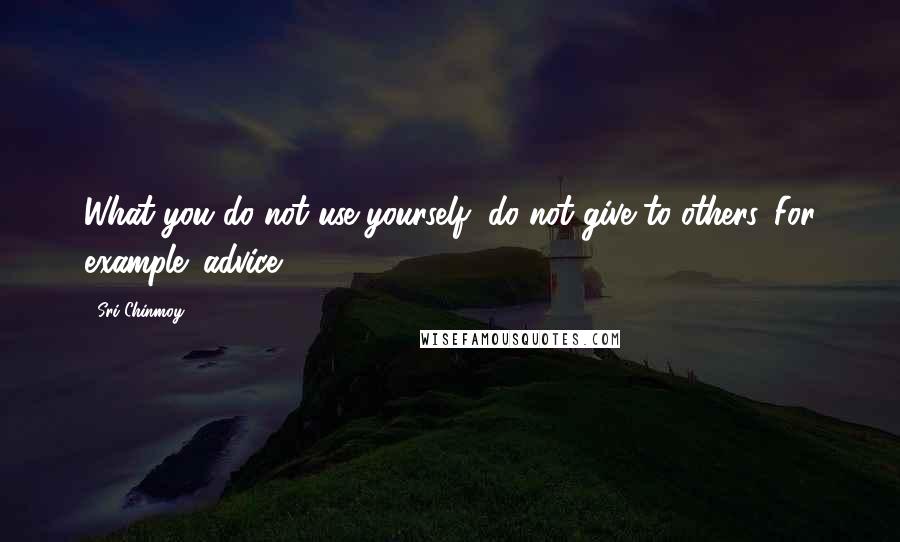 Sri Chinmoy Quotes: What you do not use yourself, do not give to others. For example: advice.