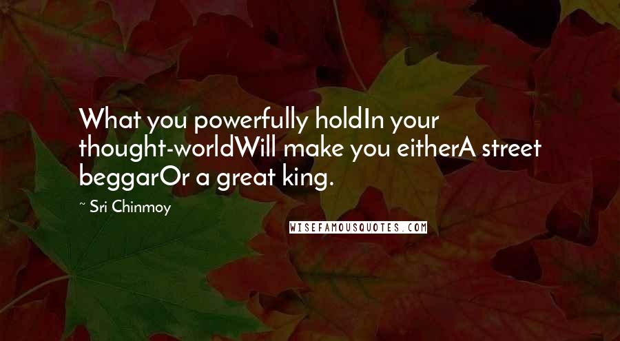 Sri Chinmoy Quotes: What you powerfully holdIn your thought-worldWill make you eitherA street beggarOr a great king.