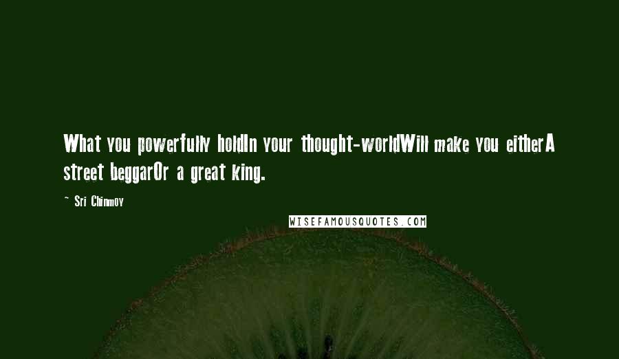Sri Chinmoy Quotes: What you powerfully holdIn your thought-worldWill make you eitherA street beggarOr a great king.
