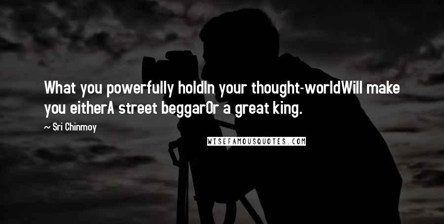 Sri Chinmoy Quotes: What you powerfully holdIn your thought-worldWill make you eitherA street beggarOr a great king.