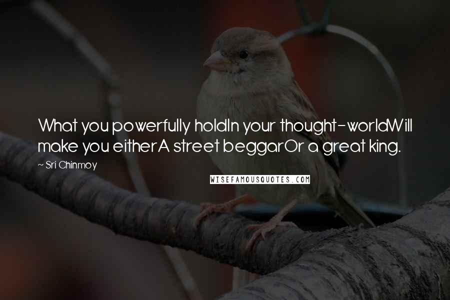 Sri Chinmoy Quotes: What you powerfully holdIn your thought-worldWill make you eitherA street beggarOr a great king.