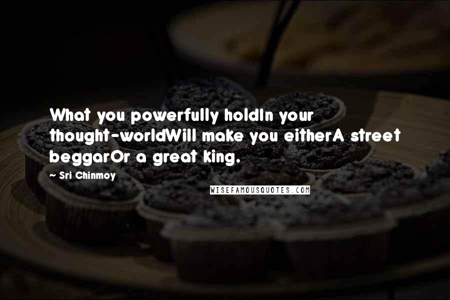 Sri Chinmoy Quotes: What you powerfully holdIn your thought-worldWill make you eitherA street beggarOr a great king.