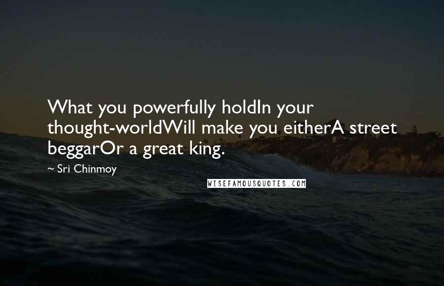 Sri Chinmoy Quotes: What you powerfully holdIn your thought-worldWill make you eitherA street beggarOr a great king.