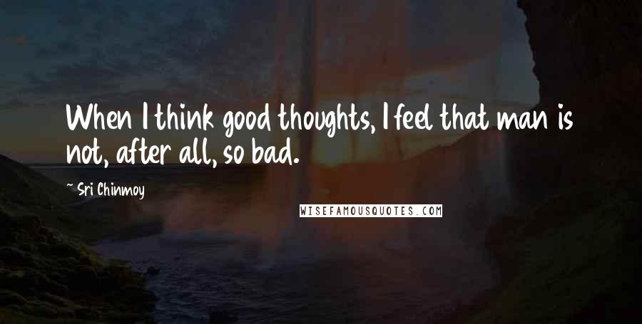 Sri Chinmoy Quotes: When I think good thoughts, I feel that man is not, after all, so bad.