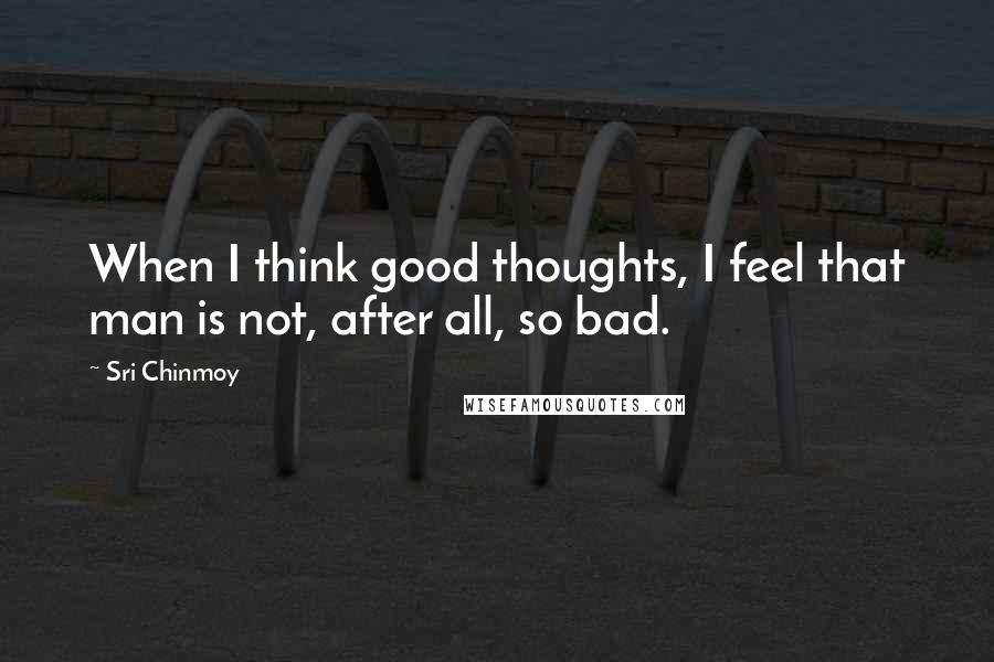 Sri Chinmoy Quotes: When I think good thoughts, I feel that man is not, after all, so bad.